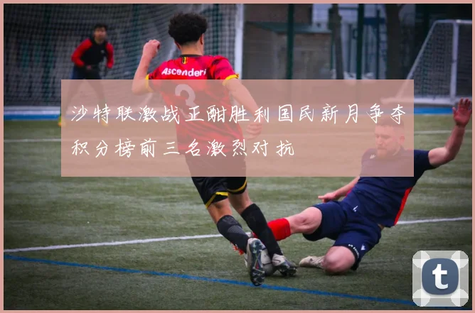 沙特联激战正酣胜利国民新月争夺积分榜前三名激烈对抗