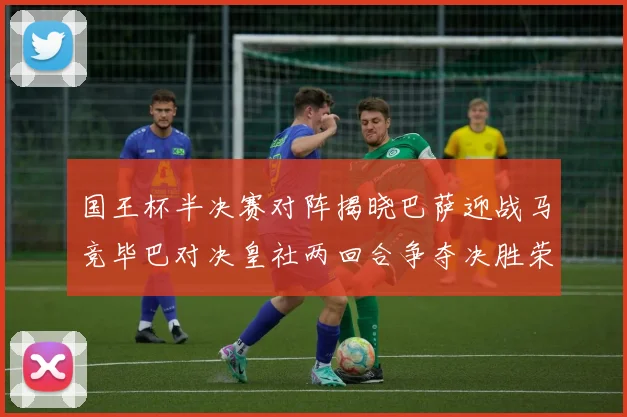国王杯半决赛对阵揭晓巴萨迎战马竞毕巴对决皇社两回合争夺决胜荣耀