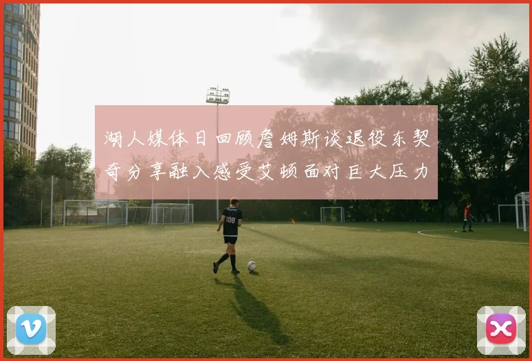 湖人媒体日回顾詹姆斯谈退役东契奇分享融入感受艾顿面对巨大压力