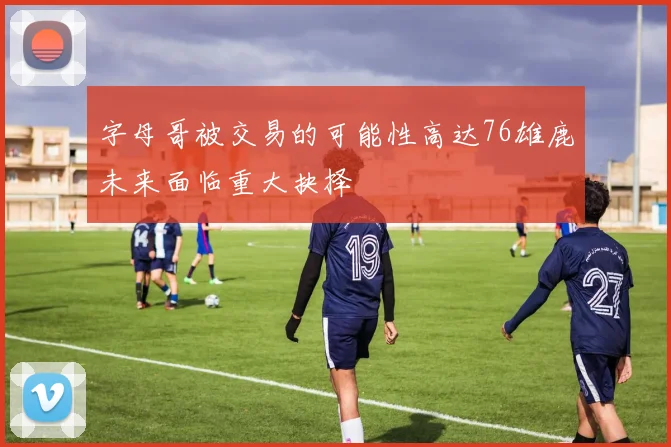 字母哥被交易的可能性高达76雄鹿未来面临重大抉择