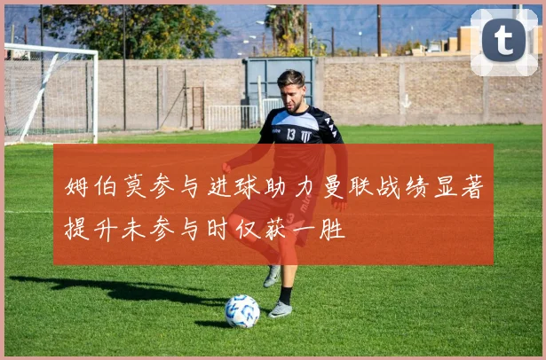 姆伯莫参与进球助力曼联战绩显著提升未参与时仅获一胜