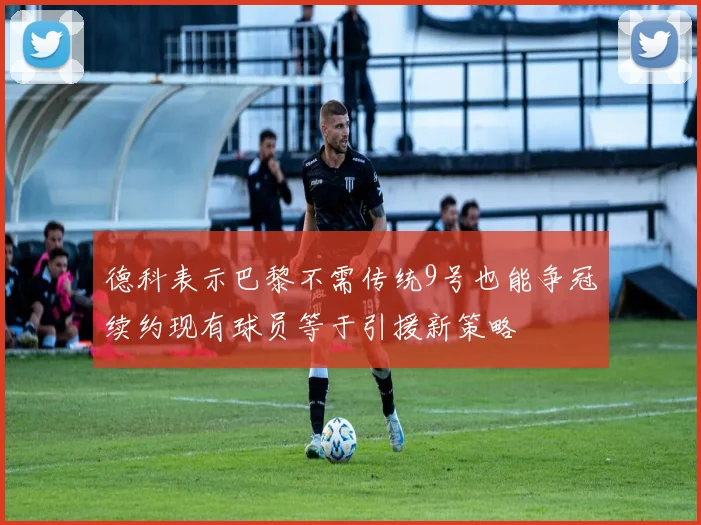 德科表示巴黎不需传统9号也能争冠续约现有球员等于引援新策略