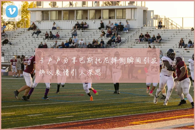 卡卢卢分享巴斯托尼摔倒瞬间引发热议表情引人深思