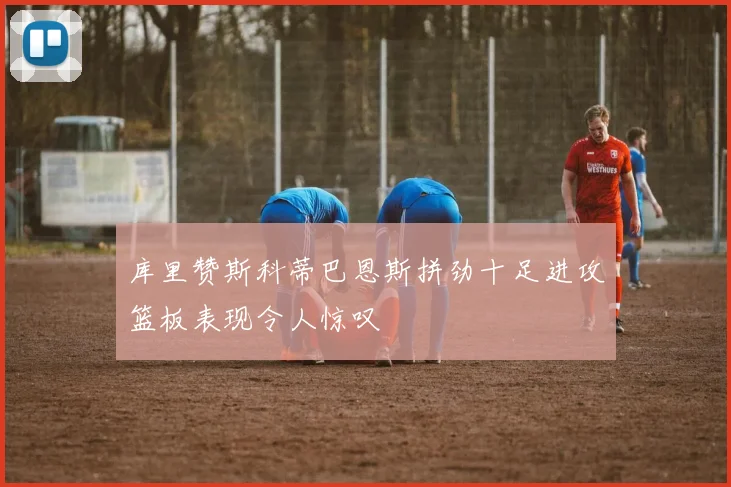 库里赞斯科蒂巴恩斯拼劲十足进攻篮板表现令人惊叹