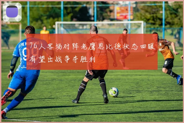 76人客场对阵老鹰恩比德状态回暖有望出战争夺胜利