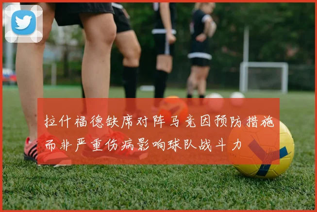 拉什福德缺席对阵马竞因预防措施而非严重伤病影响球队战斗力