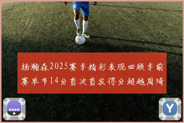 杨瀚森2025赛季精彩表现回顾季前赛单节14分首次首发得分超越周琦