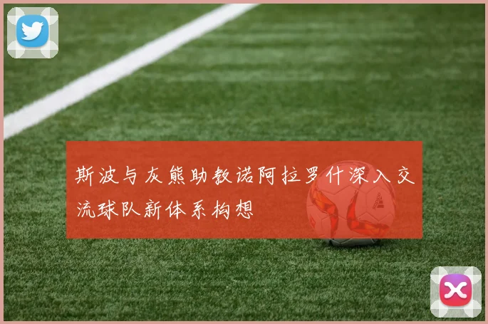 斯波与灰熊助教诺阿拉罗什深入交流球队新体系构想