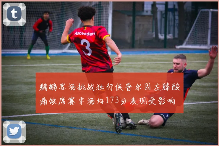 鹈鹕客场挑战独行侠普尔因左膝酸痛缺席赛季场均173分表现受影响