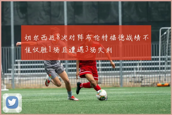 切尔西近8次对阵布伦特福德战绩不佳仅胜1场且遭遇3场失利