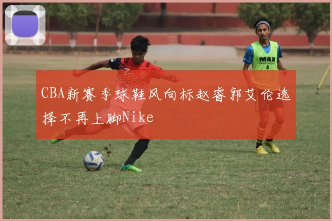 CBA新赛季球鞋风向标赵睿郭艾伦选择不再上脚Nike