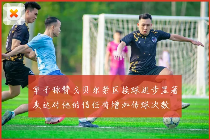 华子称赞戈贝尔禁区接球进步显著表达对他的信任将增加传球次数
