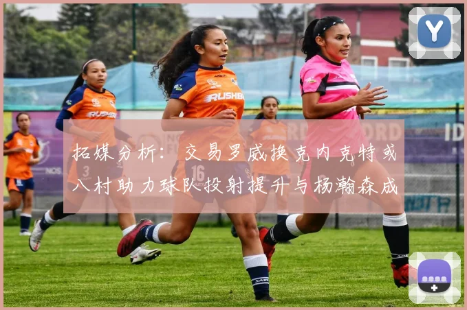 拓媒分析：交易罗威换克内克特或八村助力球队投射提升与杨瀚森成长