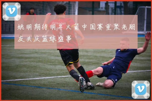 姚明期待明年火箭中国赛重聚老朋友共庆篮球盛事