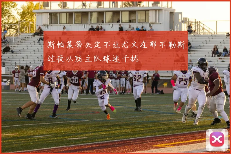 斯帕莱蒂决定不让尤文在那不勒斯过夜以防主队球迷干扰