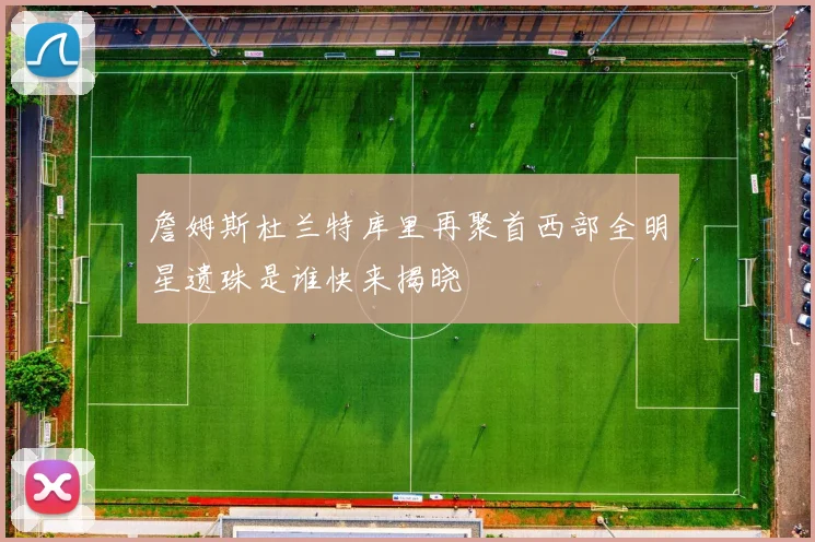 詹姆斯杜兰特库里再聚首西部全明星遗珠是谁快来揭晓