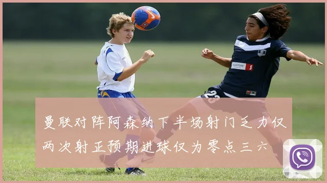 曼联对阵阿森纳下半场射门乏力仅两次射正预期进球仅为零点三六