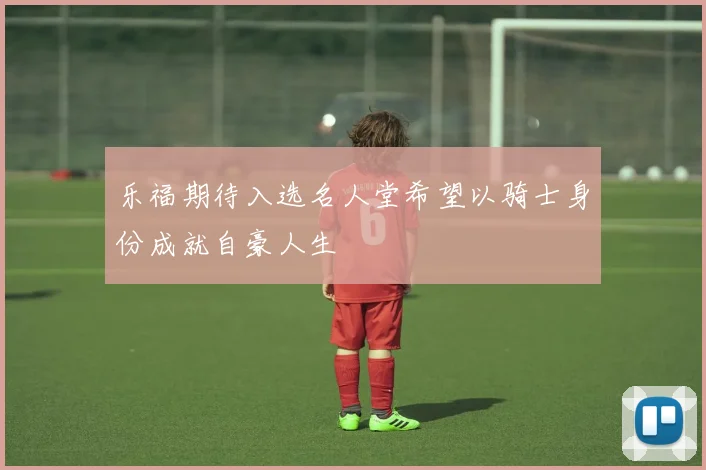 乐福期待入选名人堂希望以骑士身份成就自豪人生