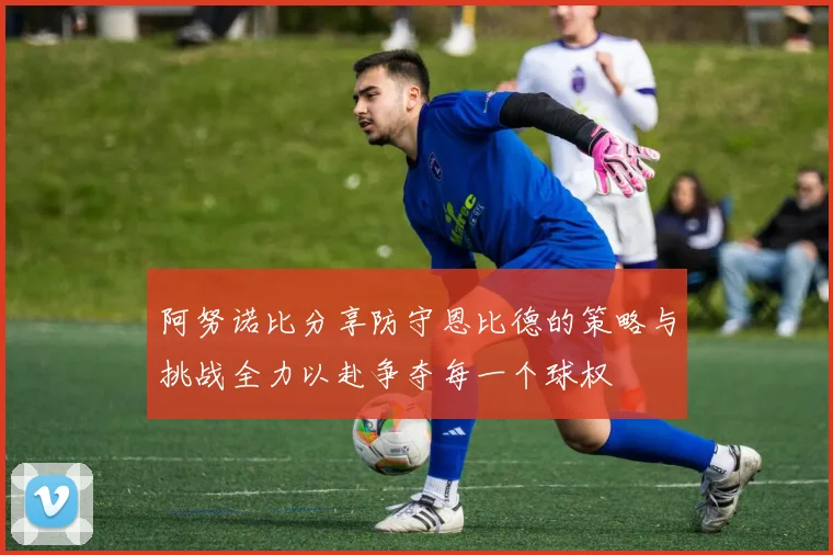 阿努诺比分享防守恩比德的策略与挑战全力以赴争夺每一个球权