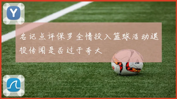 名记点评保罗全情投入篮球活动退役传闻是否过于夸大