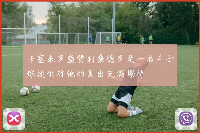 卡塞米罗盛赞利桑德罗是一名斗士球迷们对他的复出充满期待