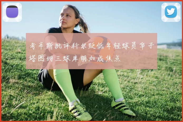 考辛斯批评科尔贬低年轻球员华子塔图姆三球库明加成焦点