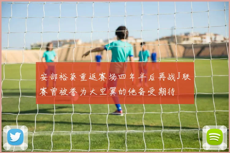 安部裕葵重返赛场四年半后再战J联赛曾被誉为大空翼的他备受期待