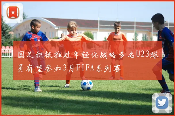 国足积极推进年轻化战略多名U23球员有望参加3月FIFA系列赛