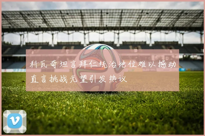 科瓦奇坦言拜仁统治地位难以撼动直言挑战无望引发热议