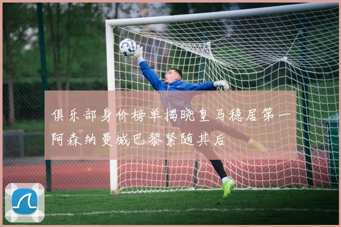 俱乐部身价榜单揭晓皇马稳居第一阿森纳曼城巴黎紧随其后