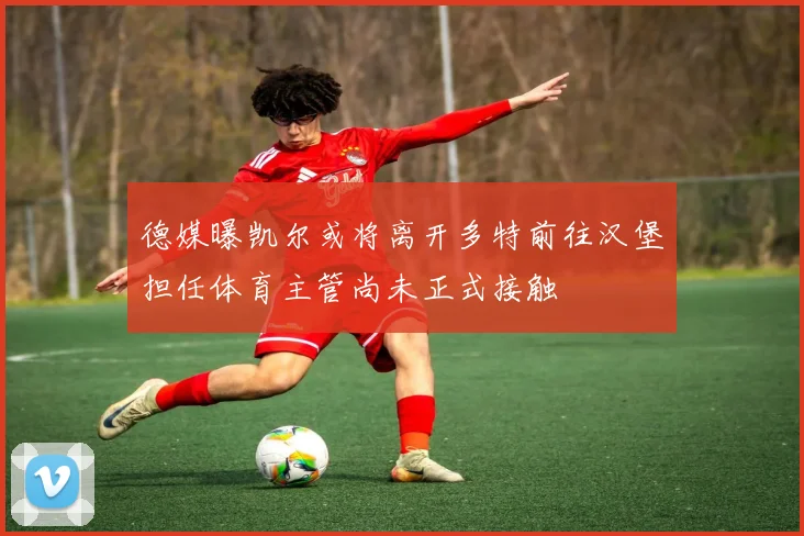 德媒曝凯尔或将离开多特前往汉堡担任体育主管尚未正式接触