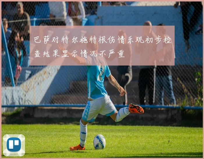 巴萨对特尔施特根伤情乐观初步检查结果显示情况不严重