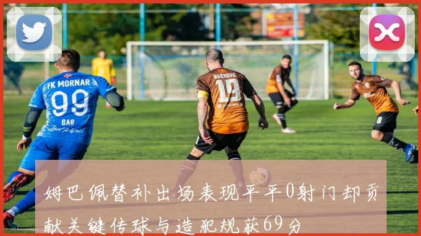 姆巴佩替补出场表现平平0射门却贡献关键传球与造犯规获69分