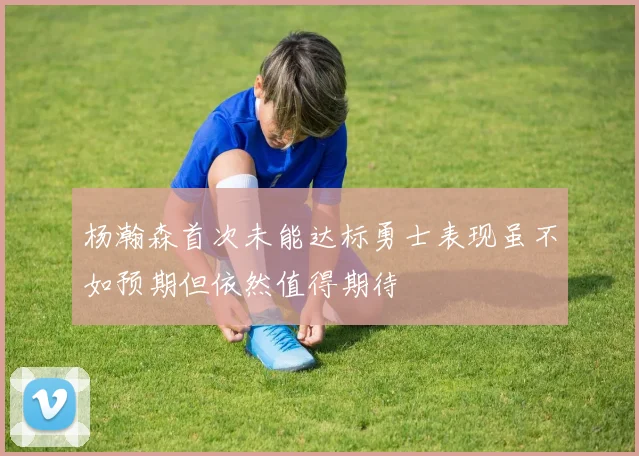 杨瀚森首次未能达标勇士表现虽不如预期但依然值得期待