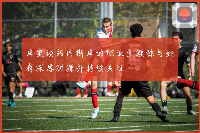 库里谈约内斯库的职业生涯称与她有深厚渊源并持续关注