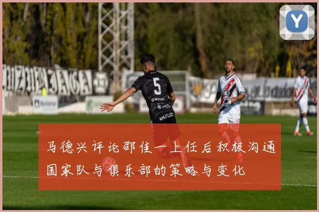 马德兴评论邵佳一上任后积极沟通国家队与俱乐部的策略与变化