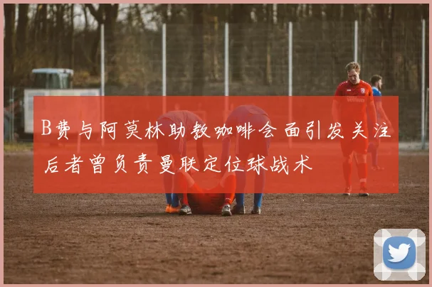 B费与阿莫林助教咖啡会面引发关注后者曾负责曼联定位球战术