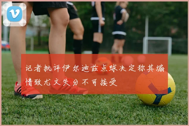 记者批评伊尔迪兹点球决定称其煽情致尤文失分不可接受
