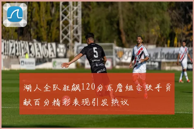 湖人全队狂飙120分东詹组合联手贡献百分精彩表现引发热议