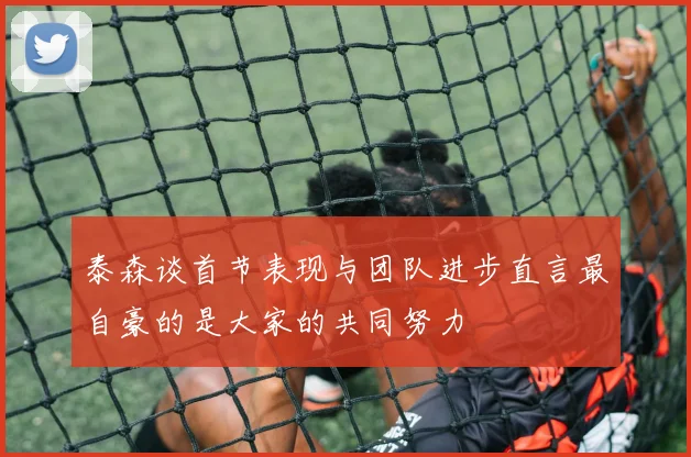 泰森谈首节表现与团队进步直言最自豪的是大家的共同努力