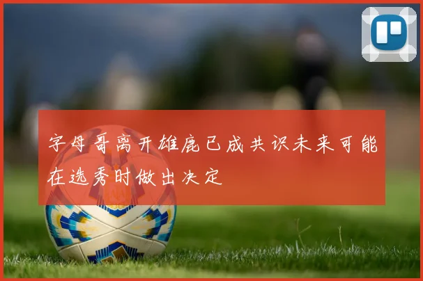 字母哥离开雄鹿已成共识未来可能在选秀时做出决定