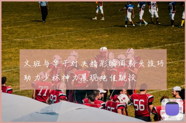 文班与华子对决精彩瞬间剃头技巧助力少林神力展现绝佳跳投