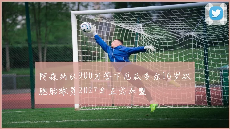 阿森纳以900万签下厄瓜多尔16岁双胞胎球员2027年正式加盟