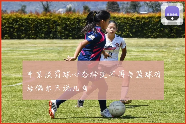 申京谈罚球心态转变不再与篮球对话偶尔只说几句
