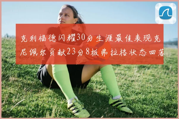 克利福德闪耀30分生涯最佳表现克尼佩尔贡献23分8板弗拉格状态回落仅得14分