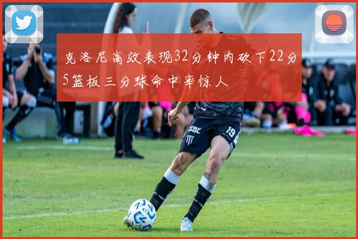 克洛尼高效表现32分钟内砍下22分5篮板三分球命中率惊人