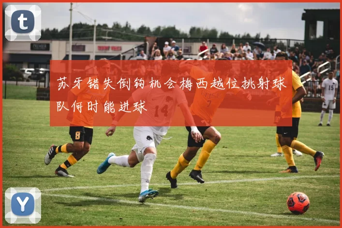 苏牙错失倒钩机会梅西越位挑射球队何时能进球