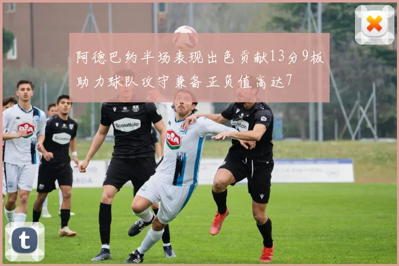 阿德巴约半场表现出色贡献13分9板助力球队攻守兼备正负值高达7