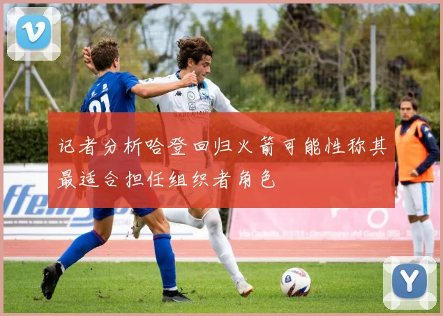 记者分析哈登回归火箭可能性称其最适合担任组织者角色