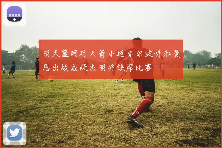 明天篮网对火箭小迈克尔波特和曼恩出战成疑杰明将缺席比赛